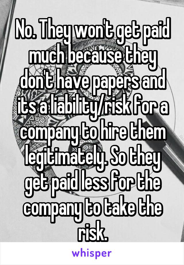 No. They won't get paid much because they don't have papers and its a liability/risk for a company to hire them legitimately. So they get paid less for the company to take the risk.