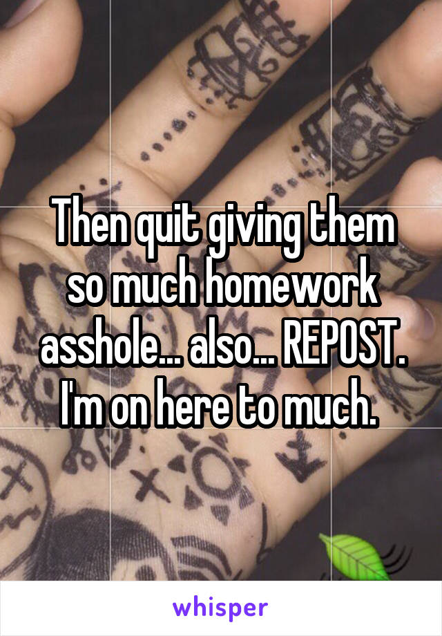 Then quit giving them so much homework asshole... also... REPOST. I'm on here to much. 