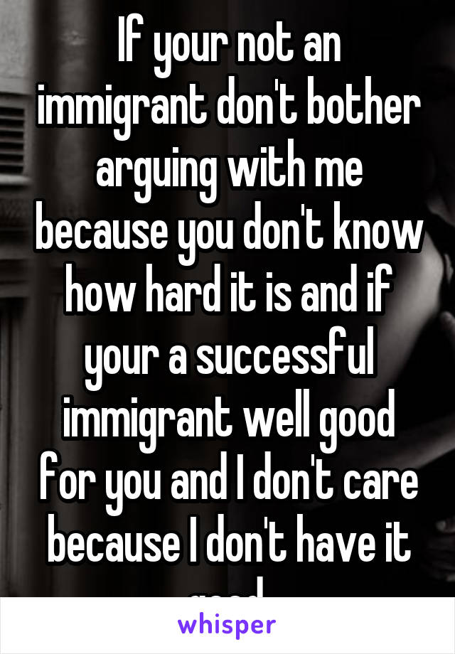 If your not an immigrant don't bother arguing with me because you don't know how hard it is and if your a successful immigrant well good for you and I don't care because I don't have it good.
