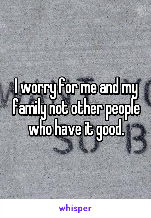 I worry for me and my family not other people who have it good.