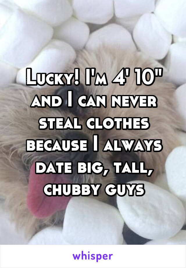 Lucky! I'm 4' 10" and I can never steal clothes because I always date big, tall, chubby guys