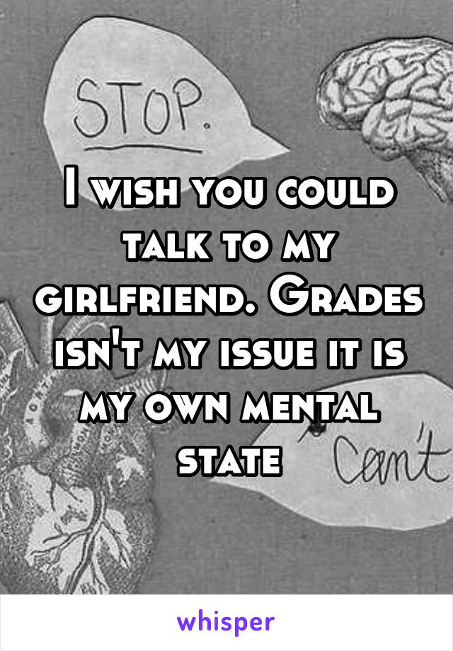 I wish you could talk to my girlfriend. Grades isn't my issue it is my own mental state