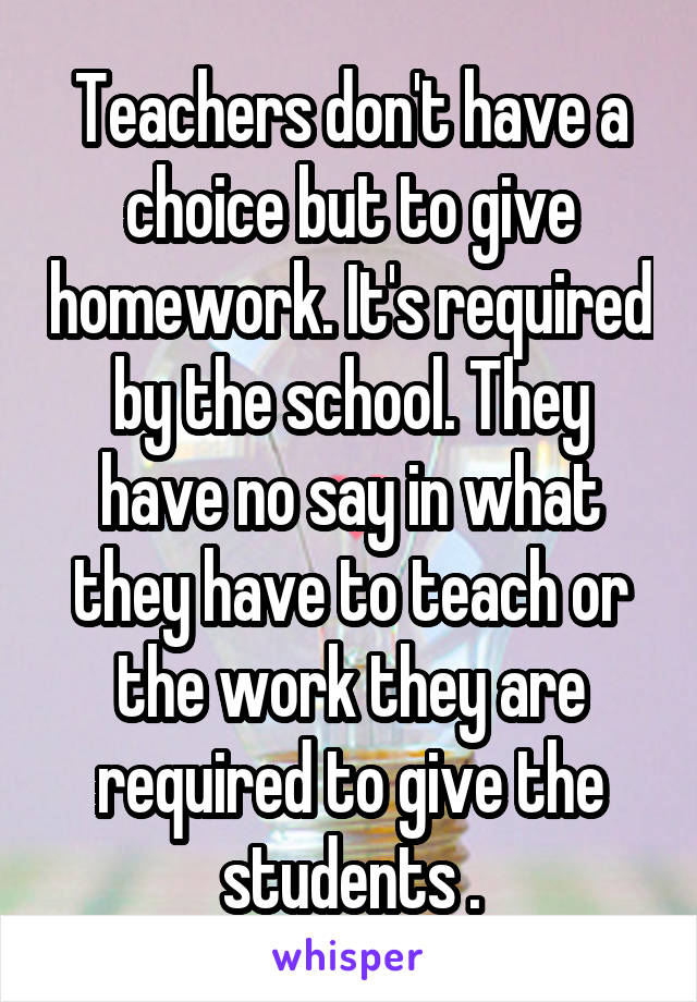 Teachers don't have a choice but to give homework. It's required by the school. They have no say in what they have to teach or the work they are required to give the students .