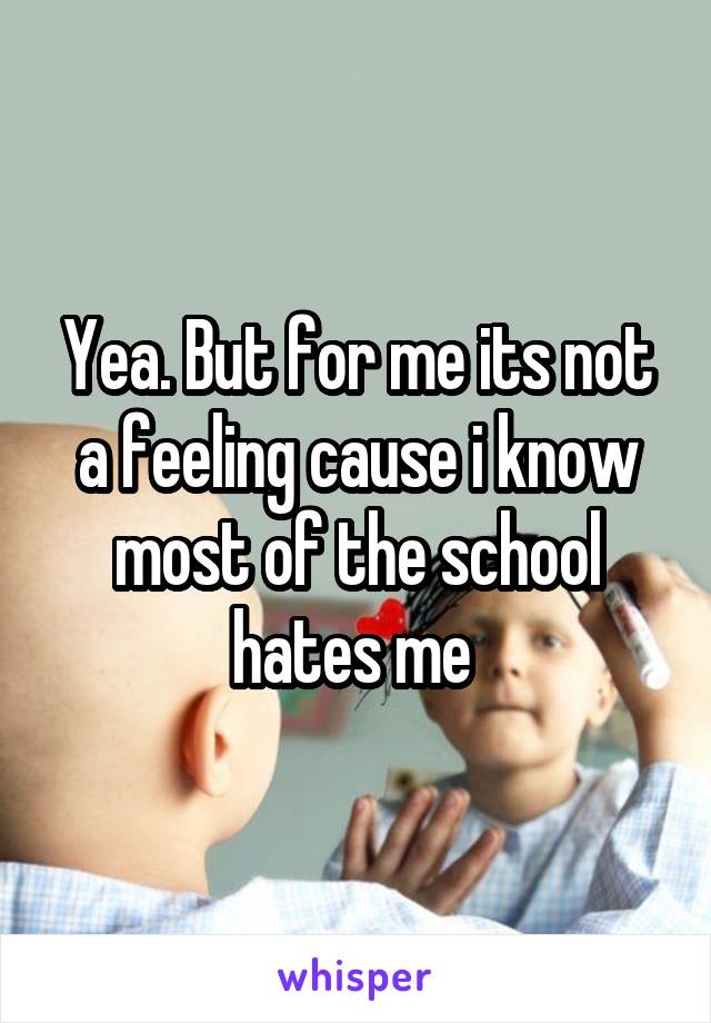 Yea. But for me its not a feeling cause i know most of the school hates me 