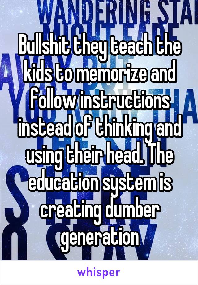 Bullshit they teach the kids to memorize and follow instructions instead of thinking and using their head. The education system is creating dumber generation