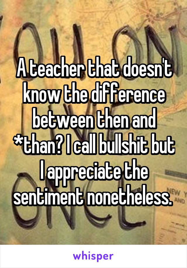 A teacher that doesn't know the difference between then and *than? I call bullshit but I appreciate the sentiment nonetheless. 