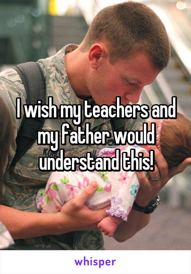 I wish my teachers and my father would understand this!