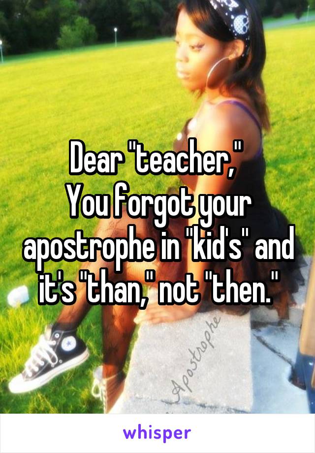 Dear "teacher," 
You forgot your apostrophe in "kid's" and it's "than," not "then."