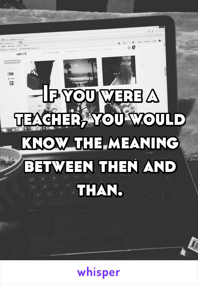 If you were a teacher, you would know the meaning between then and than.