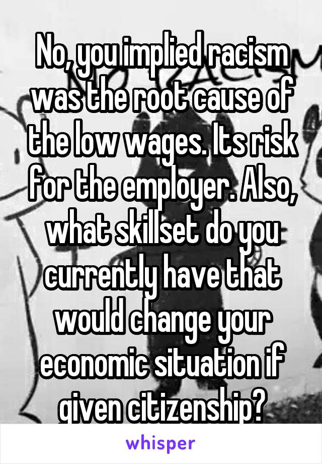 No, you implied racism was the root cause of the low wages. Its risk for the employer. Also, what skillset do you currently have that would change your economic situation if given citizenship?