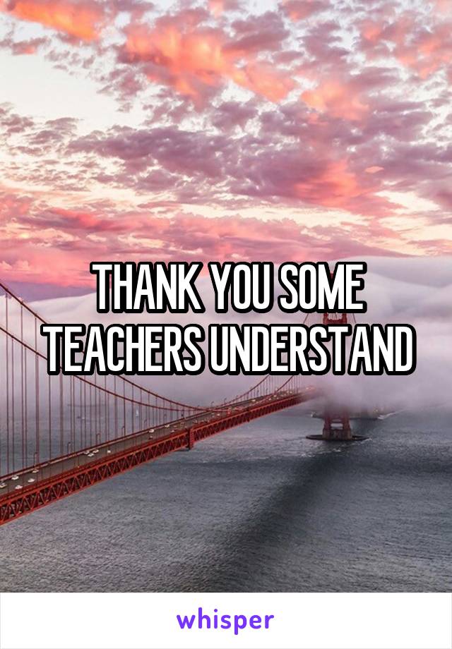 THANK YOU SOME TEACHERS UNDERSTAND