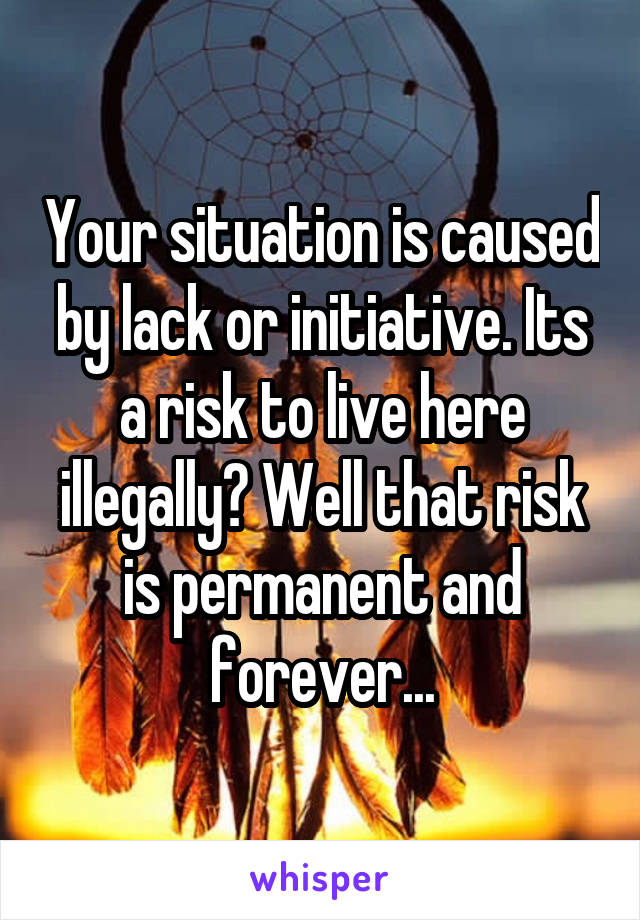 Your situation is caused by lack or initiative. Its a risk to live here illegally? Well that risk is permanent and forever...