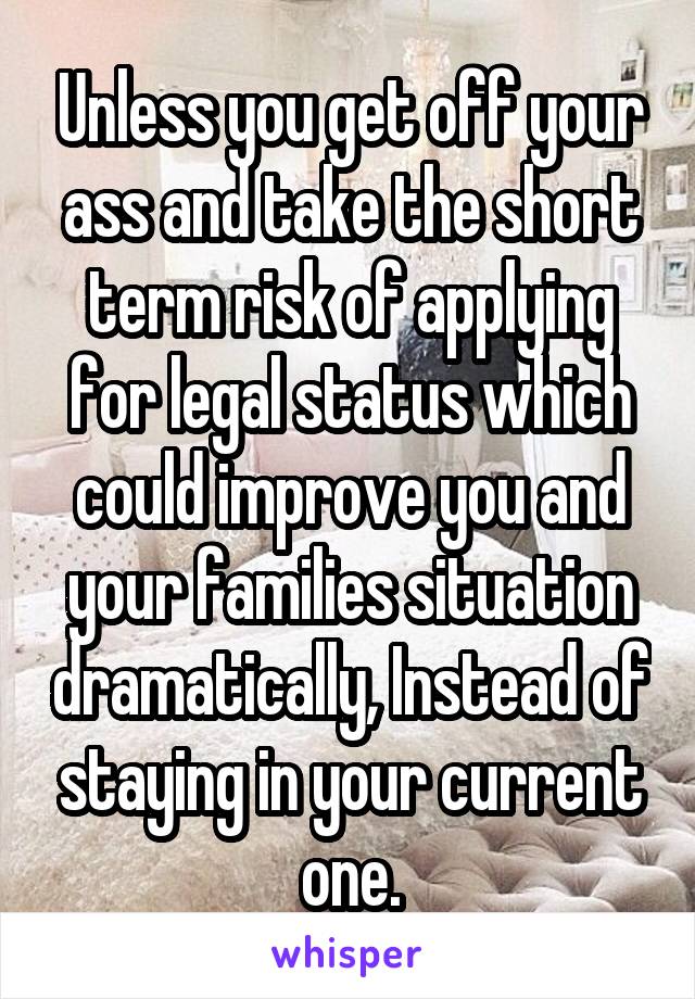 Unless you get off your ass and take the short term risk of applying for legal status which could improve you and your families situation dramatically, Instead of staying in your current one.