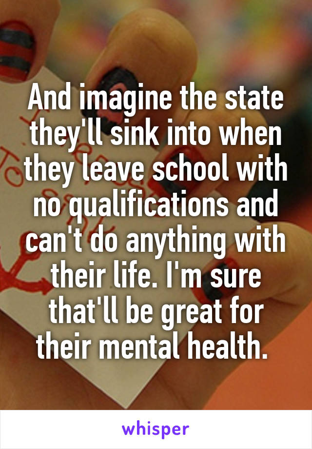 And imagine the state they'll sink into when they leave school with no qualifications and can't do anything with their life. I'm sure that'll be great for their mental health. 