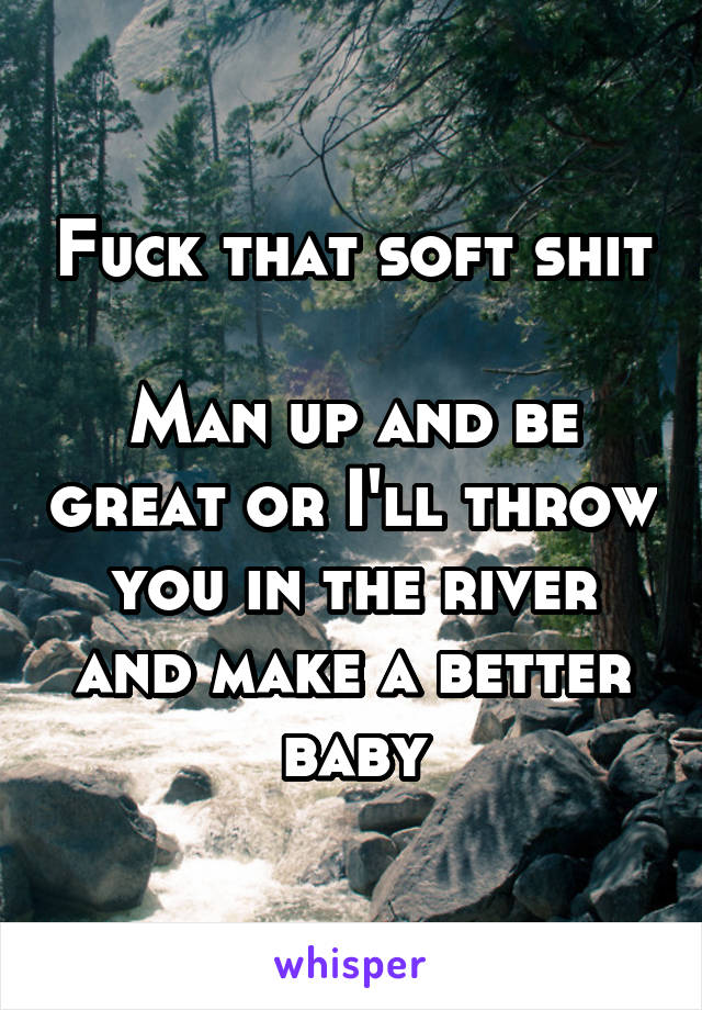 Fuck that soft shit

Man up and be great or I'll throw you in the river and make a better baby