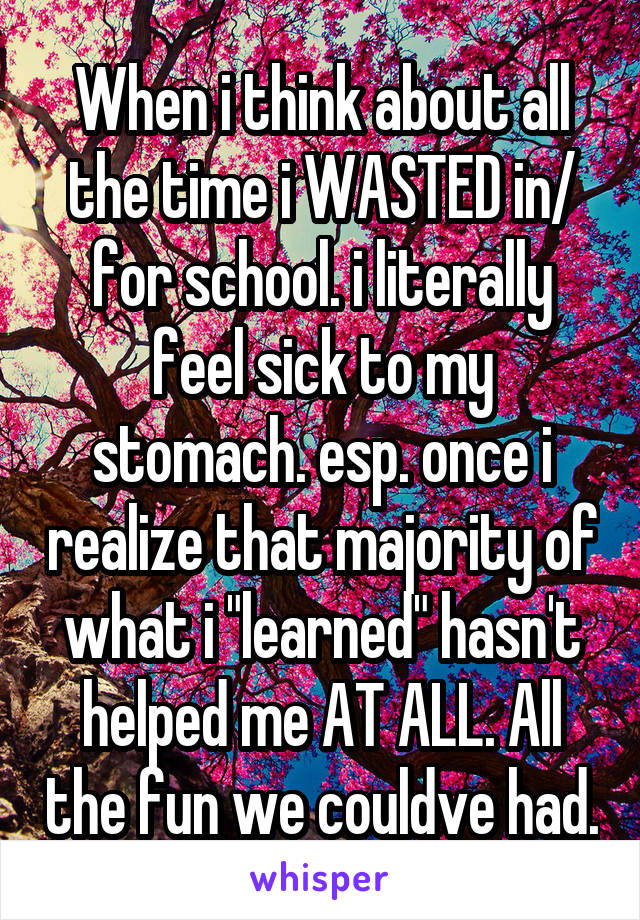 When i think about all the time i WASTED in/ for school. i literally feel sick to my stomach. esp. once i realize that majority of what i "learned" hasn't helped me AT ALL. All the fun we couldve had.