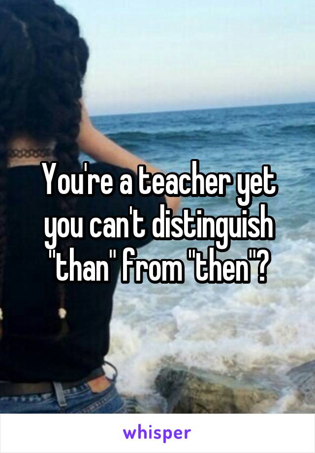 You're a teacher yet you can't distinguish "than" from "then"?