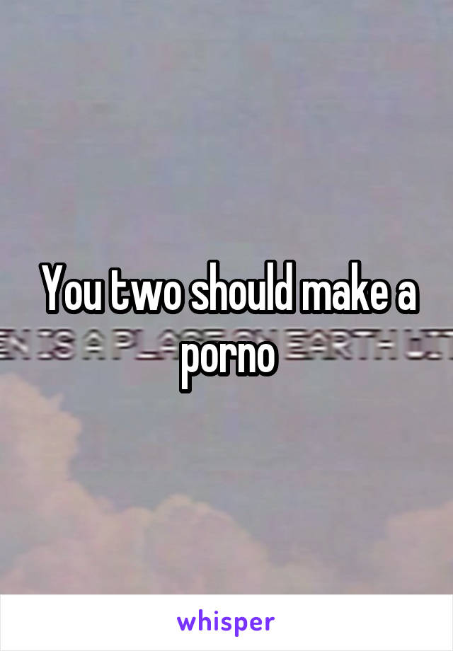 You two should make a porno