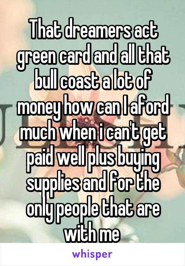 That dreamers act green card and all that bull coast a lot of money how can I aford much when i can't get paid well plus buying supplies and for the only people that are with me 