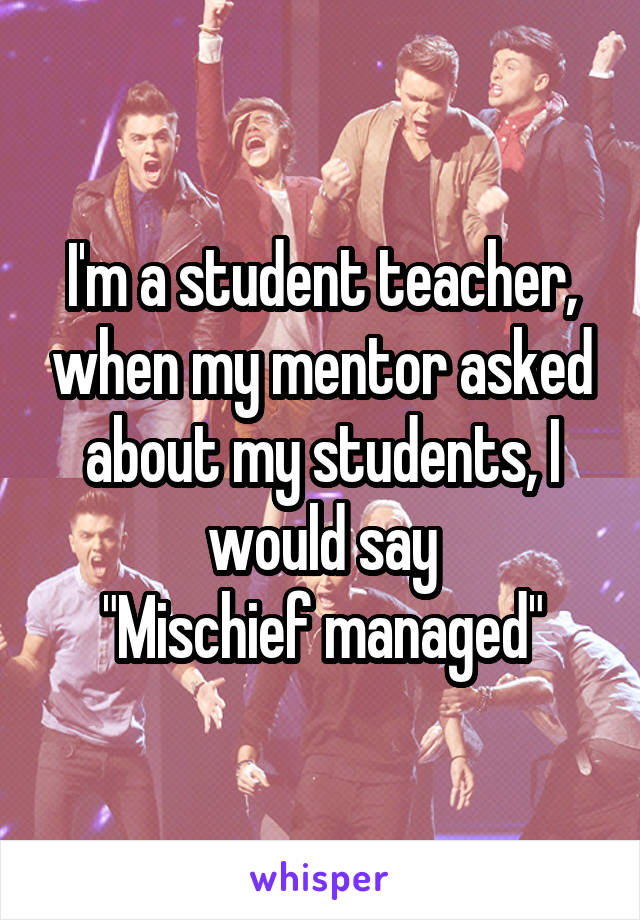 I'm a student teacher, when my mentor asked about my students, I would say
"Mischief managed"