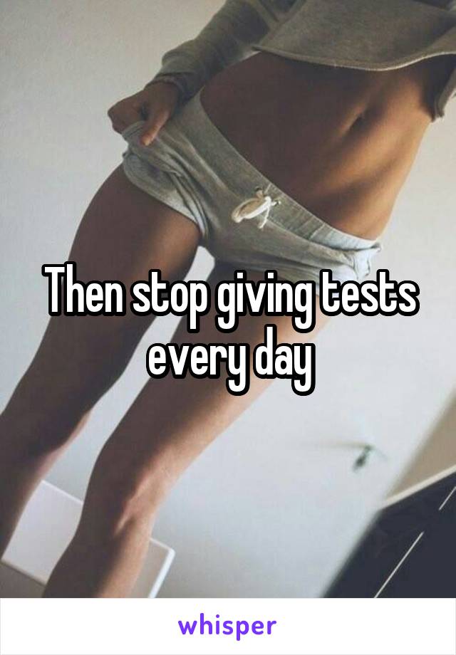 Then stop giving tests every day