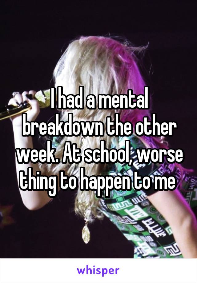 I had a mental breakdown the other week. At school, worse thing to happen to me 