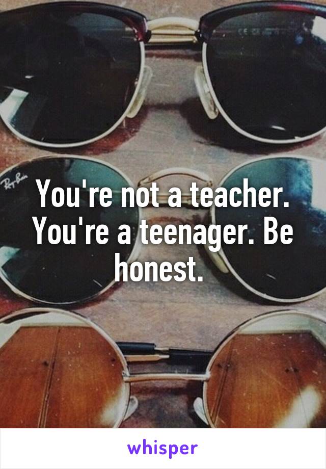 You're not a teacher. You're a teenager. Be honest. 