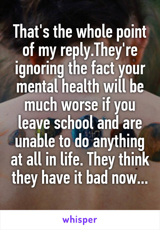 That's the whole point of my reply.They're ignoring the fact your mental health will be much worse if you leave school and are unable to do anything at all in life. They think they have it bad now...
