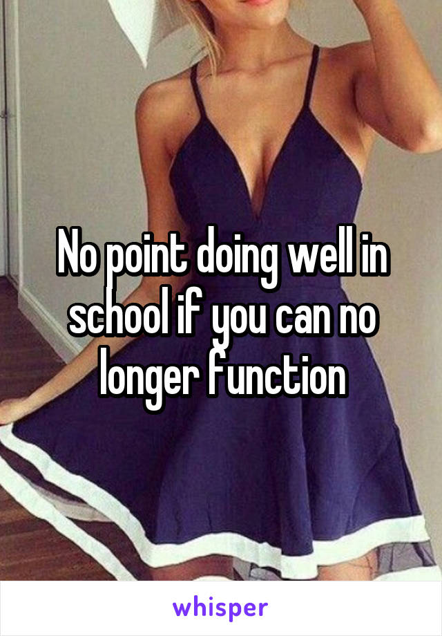 No point doing well in school if you can no longer function