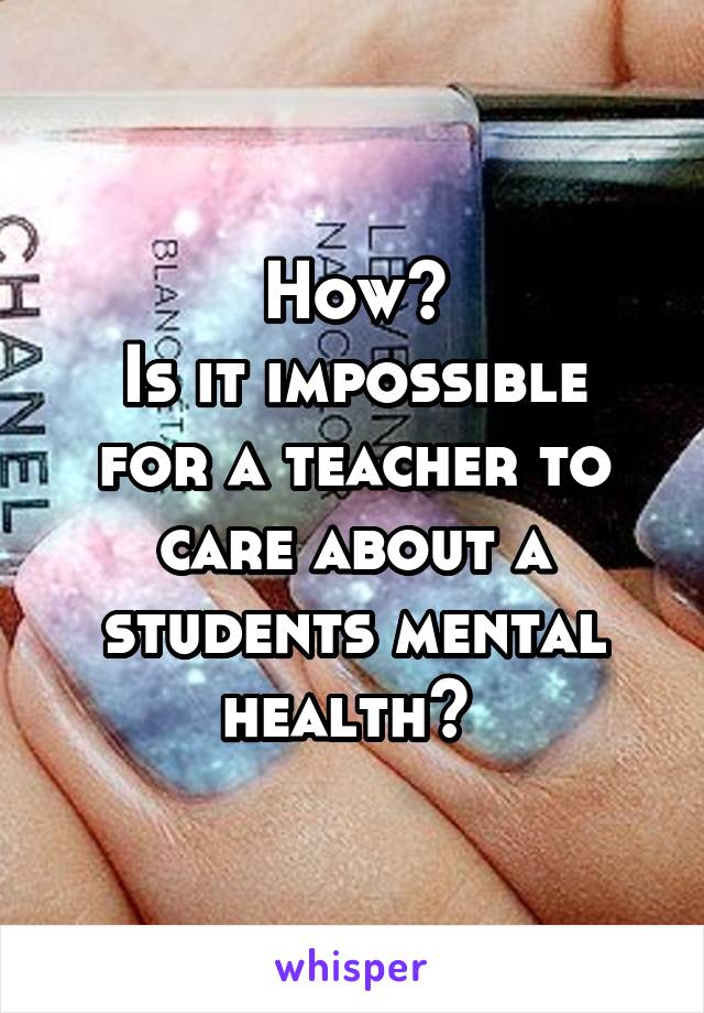 How?
Is it impossible for a teacher to care about a students mental health? 