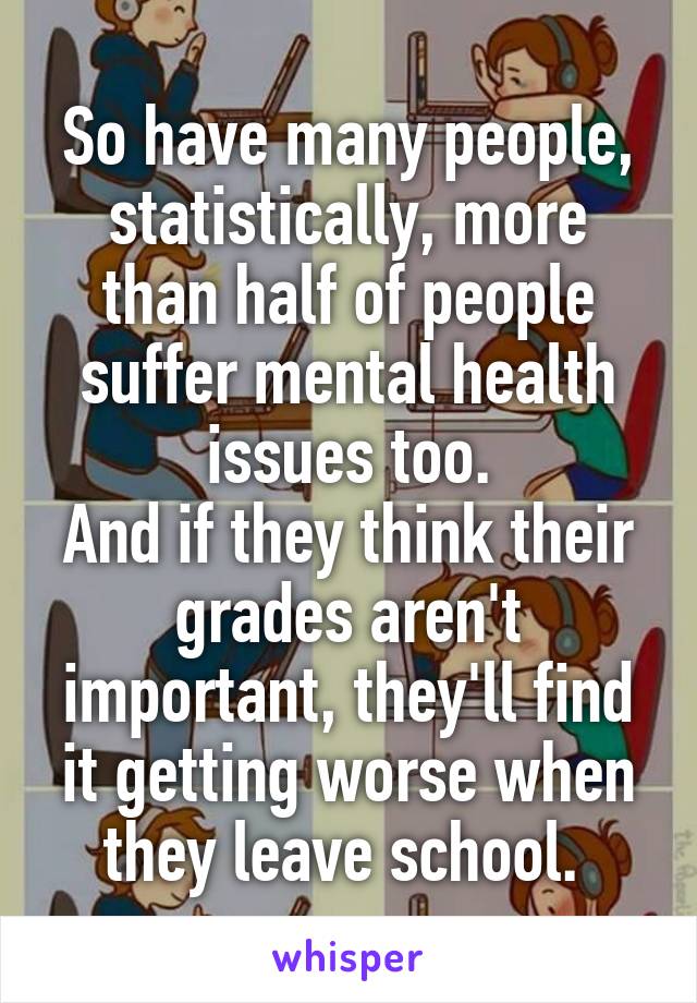 So have many people, statistically, more than half of people suffer mental health issues too.
And if they think their grades aren't important, they'll find it getting worse when they leave school. 