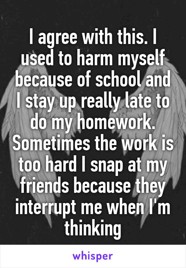 I agree with this. I used to harm myself because of school and I stay up really late to do my homework. Sometimes the work is too hard I snap at my friends because they interrupt me when I'm thinking