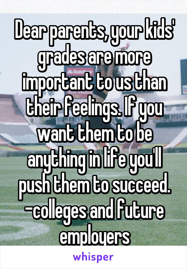 Dear parents, your kids' grades are more important to us than their feelings. If you want them to be anything in life you'll push them to succeed.
-colleges and future employers