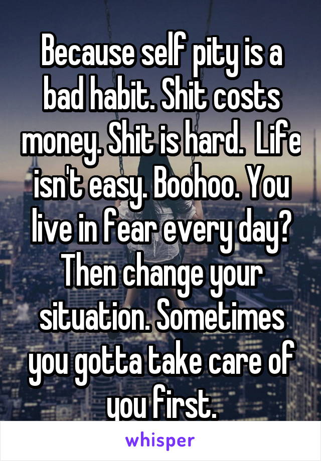 Because self pity is a bad habit. Shit costs money. Shit is hard.  Life isn't easy. Boohoo. You live in fear every day? Then change your situation. Sometimes you gotta take care of you first.