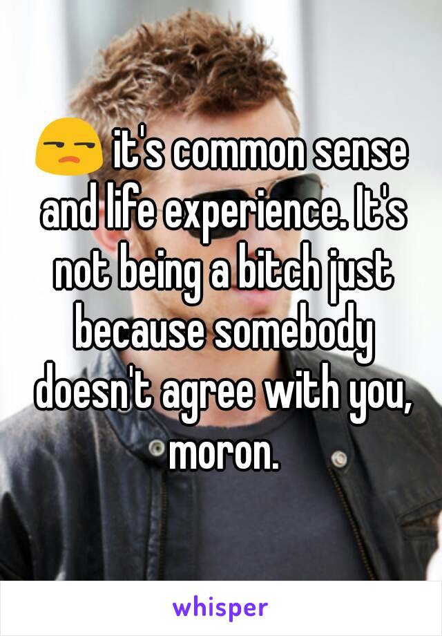 😒 it's common sense and life experience. It's not being a bitch just because somebody doesn't agree with you, moron.