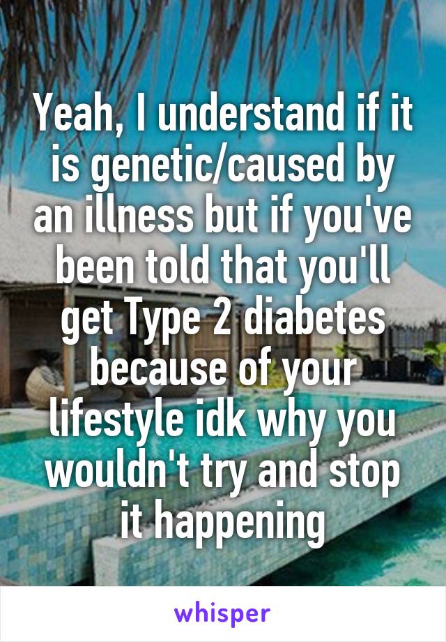 Yeah, I understand if it is genetic/caused by an illness but if you've been told that you'll get Type 2 diabetes because of your lifestyle idk why you wouldn't try and stop it happening