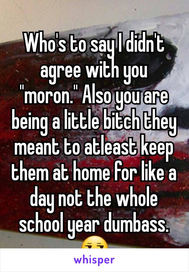 Who's to say I didn't agree with you "moron." Also you are being a little bitch they meant to atleast keep them at home for like a day not the whole school year dumbass. 😒