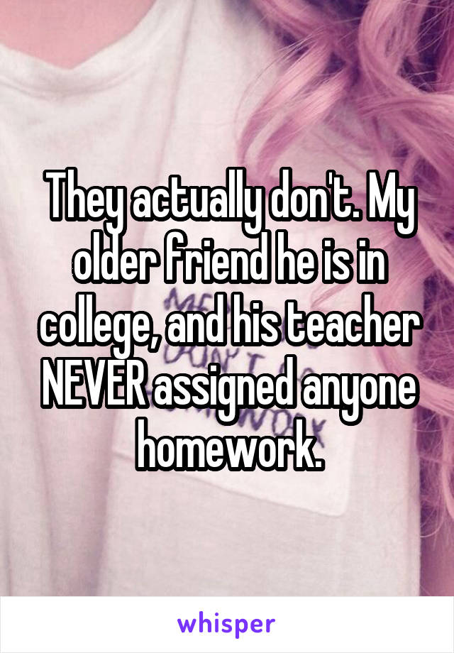 They actually don't. My older friend he is in college, and his teacher NEVER assigned anyone homework.