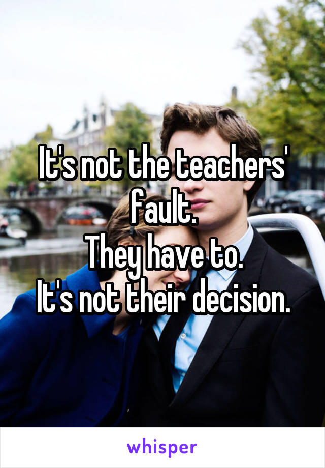 It's not the teachers' fault.
They have to.
It's not their decision.