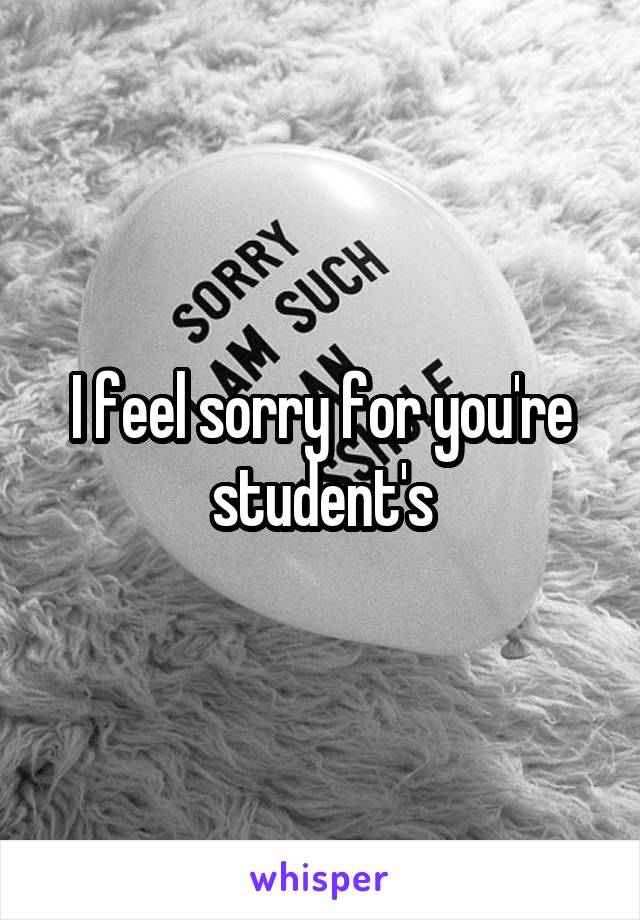 I feel sorry for you're student's