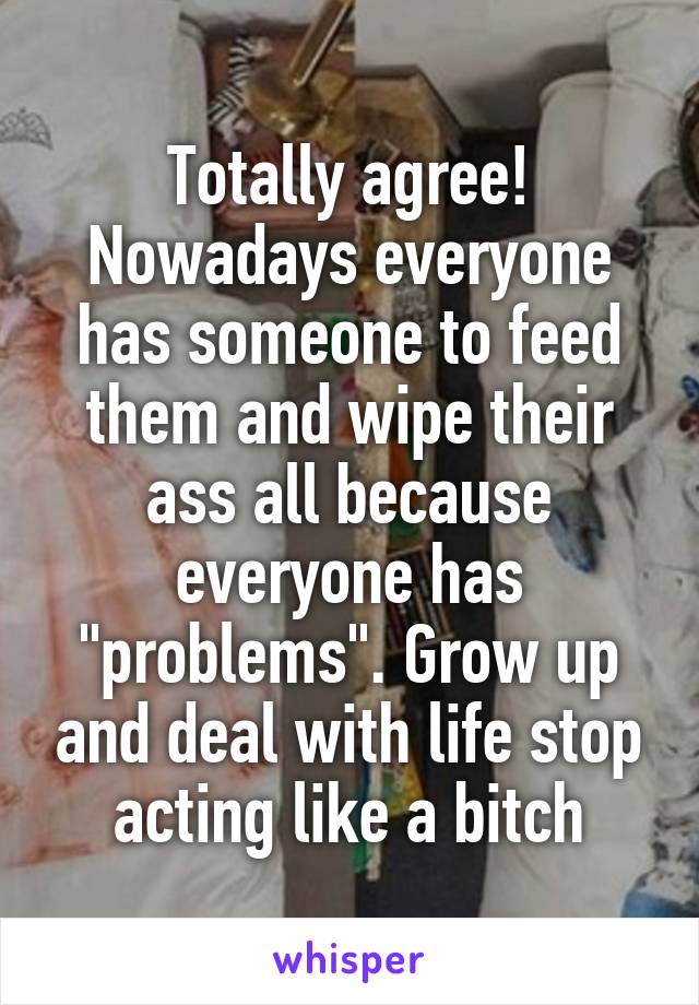 Totally agree! Nowadays everyone has someone to feed them and wipe their ass all because everyone has "problems". Grow up and deal with life stop acting like a bitch