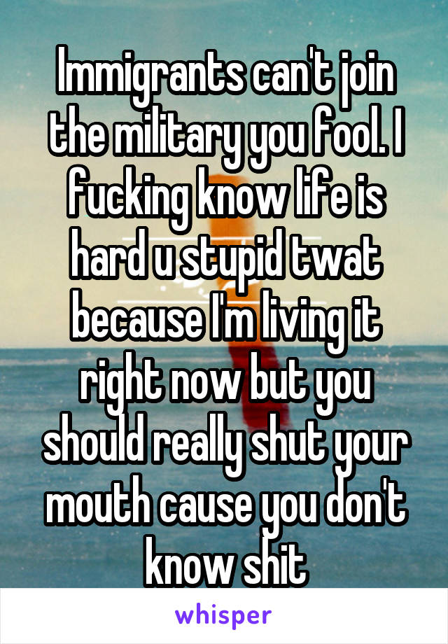 Immigrants can't join the military you fool. I fucking know life is hard u stupid twat because I'm living it right now but you should really shut your mouth cause you don't know shit