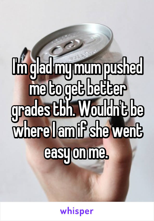 I'm glad my mum pushed me to get better grades tbh. Wouldn't be where I am if she went easy on me. 