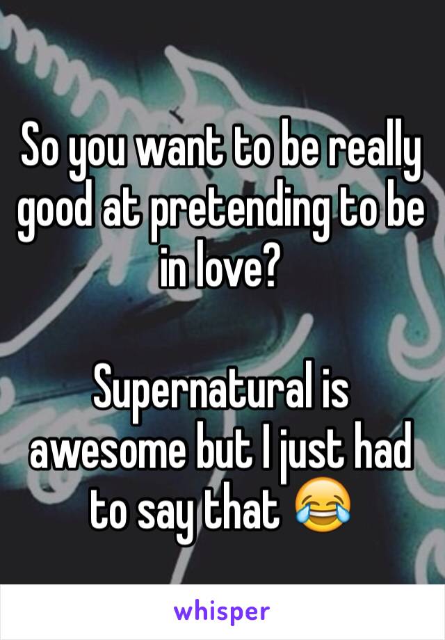 So you want to be really good at pretending to be in love?

Supernatural is awesome but I just had to say that 😂