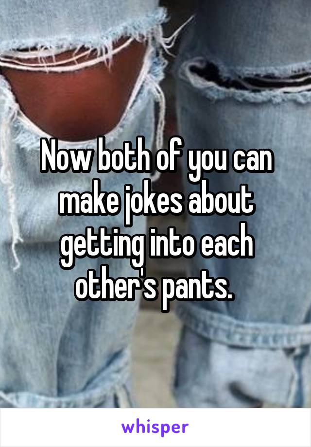 Now both of you can make jokes about getting into each other's pants. 