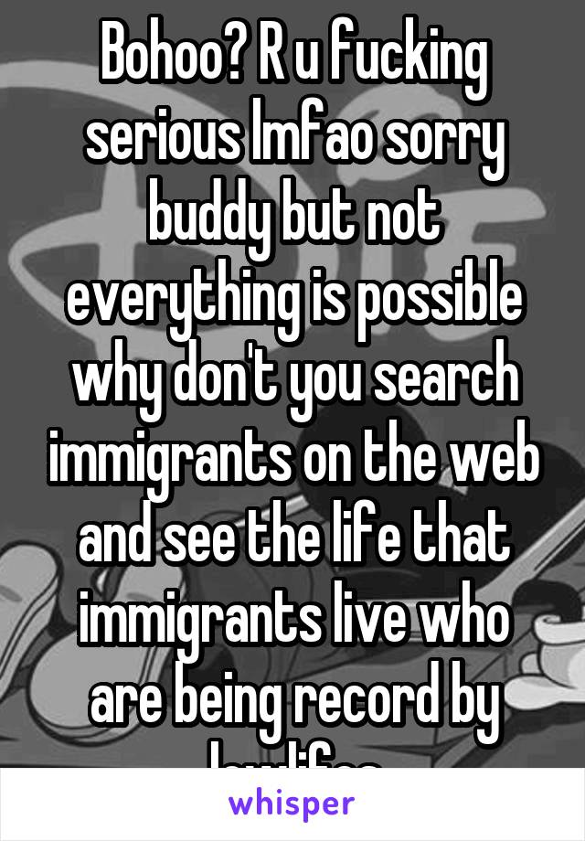 Bohoo? R u fucking serious lmfao sorry buddy but not everything is possible why don't you search immigrants on the web and see the life that immigrants live who are being record by lowlifes