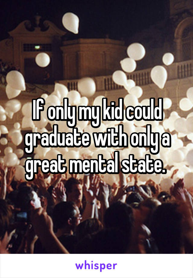 If only my kid could graduate with only a great mental state. 