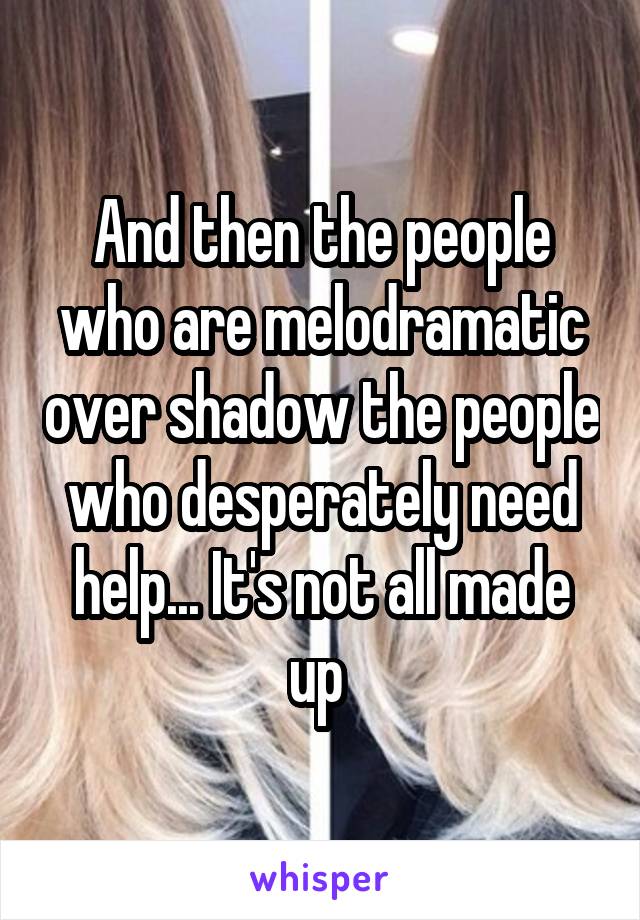 And then the people who are melodramatic over shadow the people who desperately need help... It's not all made up 