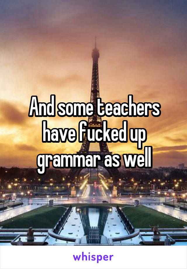 And some teachers have fucked up grammar as well