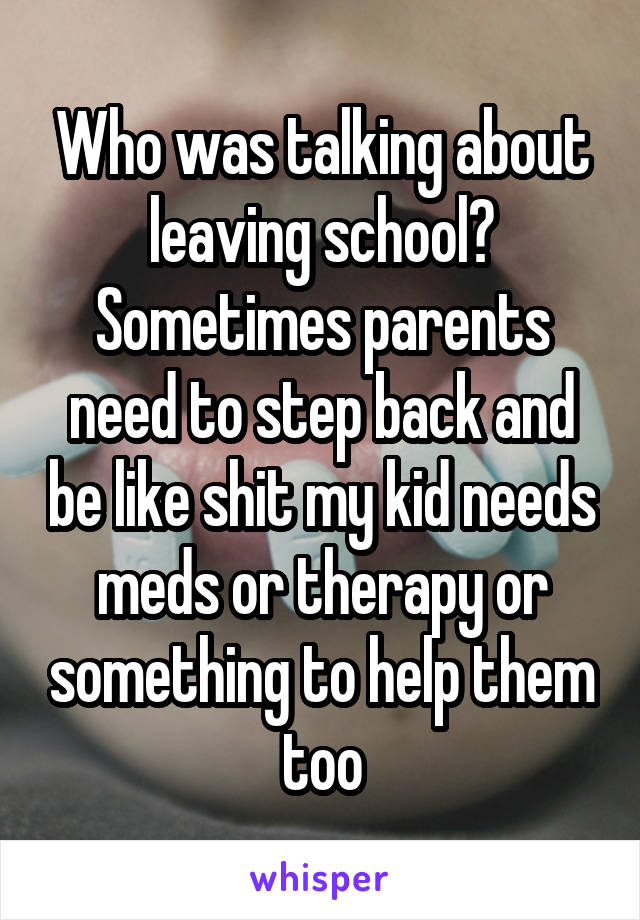 Who was talking about leaving school? Sometimes parents need to step back and be like shit my kid needs meds or therapy or something to help them too